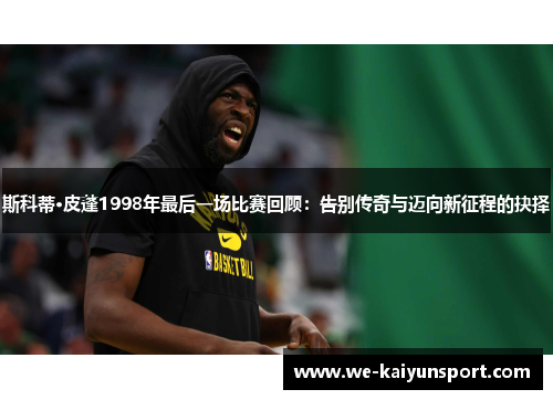 斯科蒂·皮蓬1998年最后一场比赛回顾：告别传奇与迈向新征程的抉择